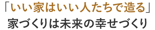 「いい家はいい人たちで造る」家づくりは未来の幸せづくり